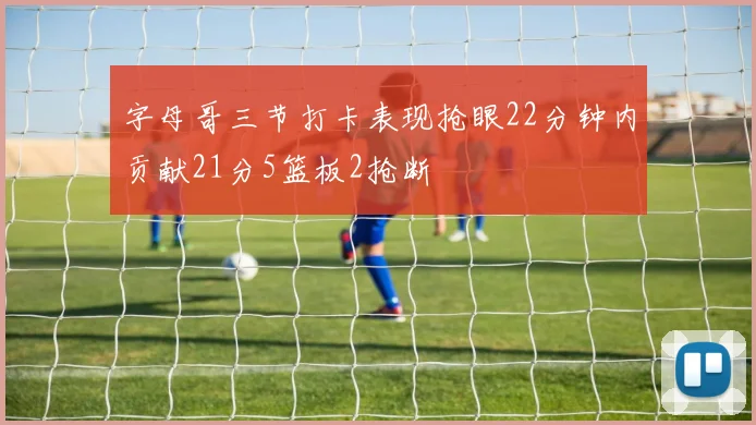 字母哥三节打卡表现抢眼22分钟内贡献21分5篮板2抢断