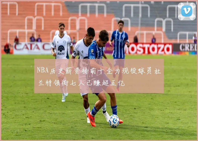 NBA历史薪资榜前十全为现役球员杜兰特领衔七人已赚超五亿
