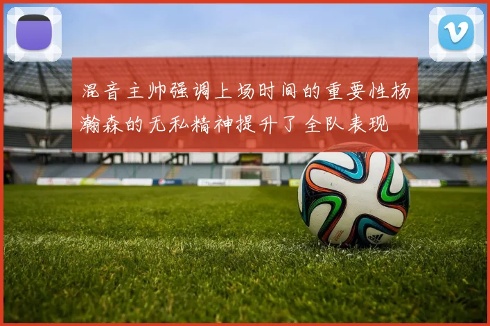 混音主帅强调上场时间的重要性杨瀚森的无私精神提升了全队表现