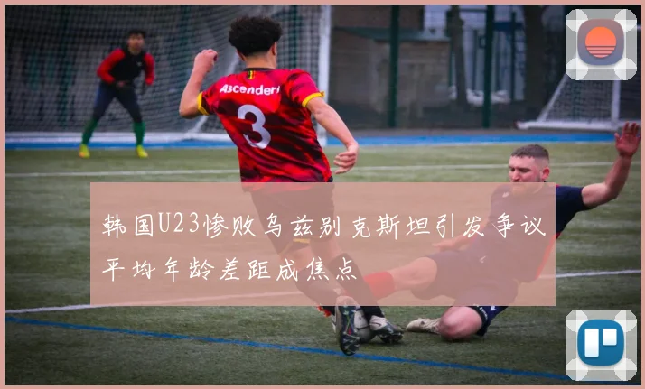 韩国U23惨败乌兹别克斯坦引发争议平均年龄差距成焦点