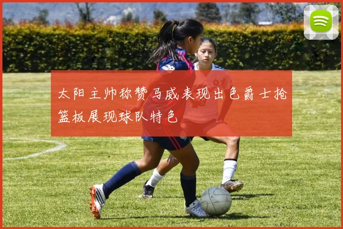 太阳主帅称赞马威表现出色爵士抢篮板展现球队特色