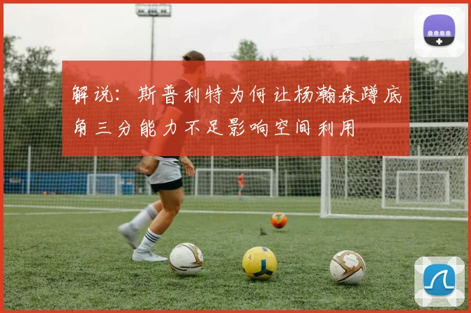 解说：斯普利特为何让杨瀚森蹲底角三分能力不足影响空间利用