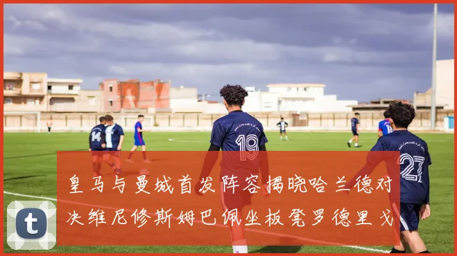 皇马与曼城首发阵容揭晓哈兰德对决维尼修斯姆巴佩坐板凳罗德里戈出战