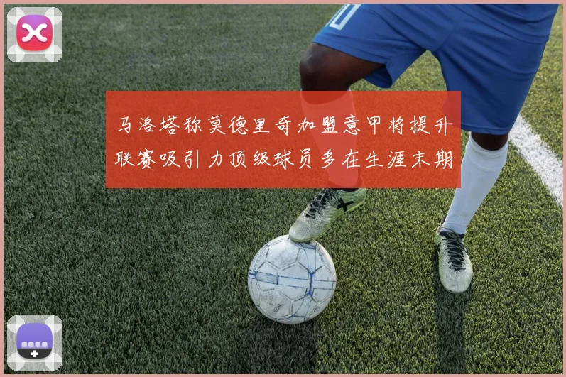 马洛塔称莫德里奇加盟意甲将提升联赛吸引力顶级球员多在生涯末期选择意甲