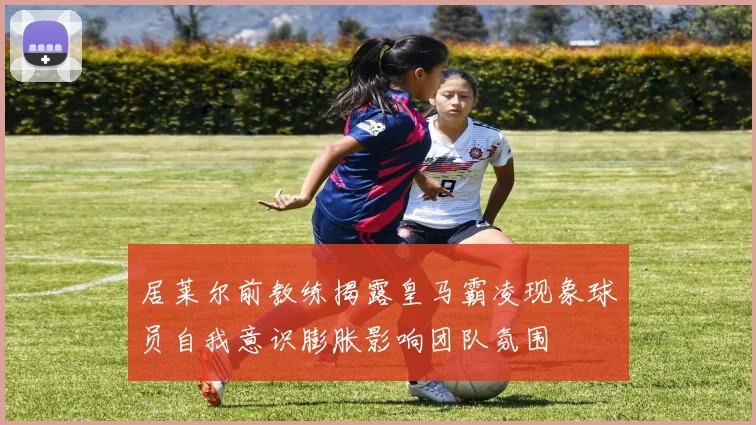 居莱尔前教练揭露皇马霸凌现象球员自我意识膨胀影响团队氛围