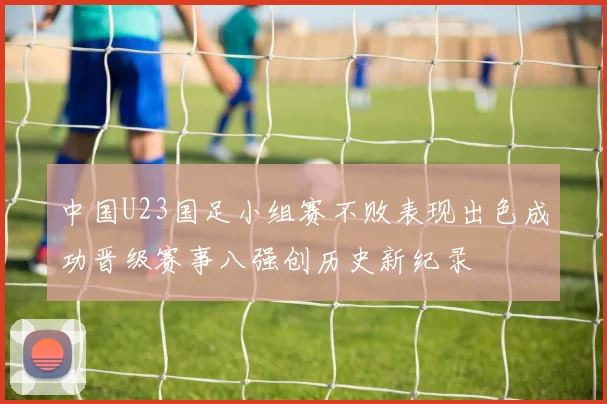 中国U23国足小组赛不败表现出色成功晋级赛事八强创历史新纪录