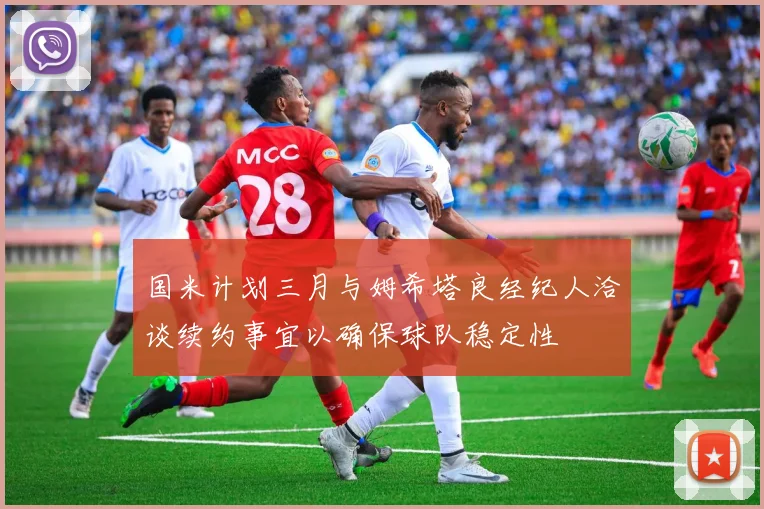 国米计划三月与姆希塔良经纪人洽谈续约事宜以确保球队稳定性