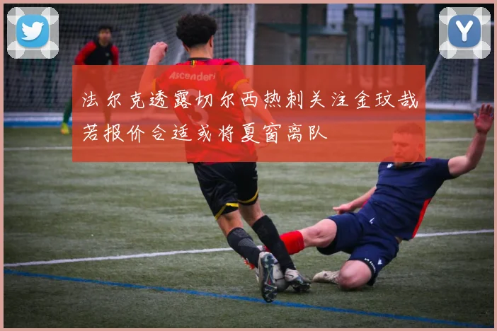 法尔克透露切尔西热刺关注金玟哉若报价合适或将夏窗离队