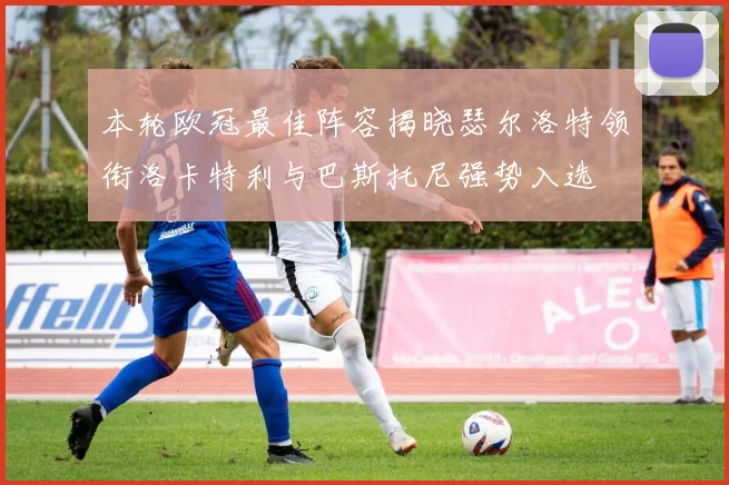 本轮欧冠最佳阵容揭晓瑟尔洛特领衔洛卡特利与巴斯托尼强势入选