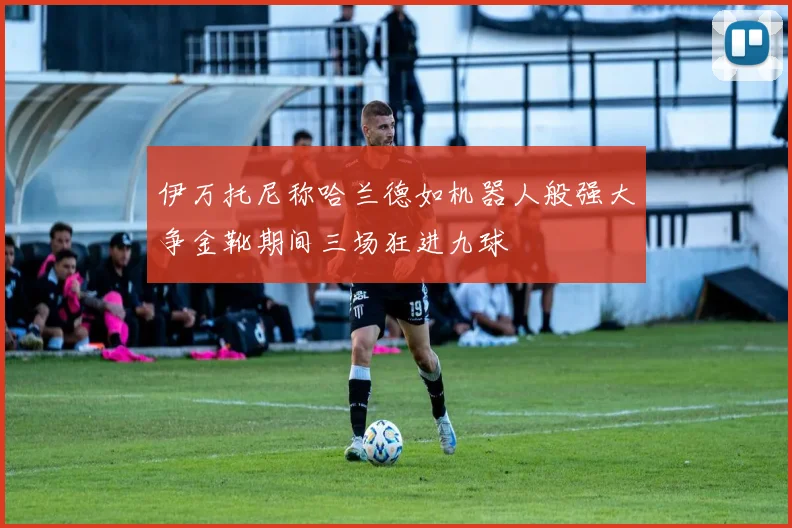 伊万托尼称哈兰德如机器人般强大争金靴期间三场狂进九球