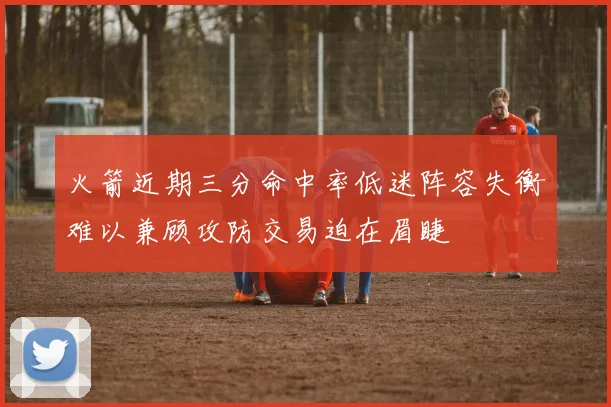 火箭近期三分命中率低迷阵容失衡难以兼顾攻防交易迫在眉睫