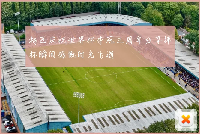 梅西庆祝世界杯夺冠三周年分享捧杯瞬间感慨时光飞逝