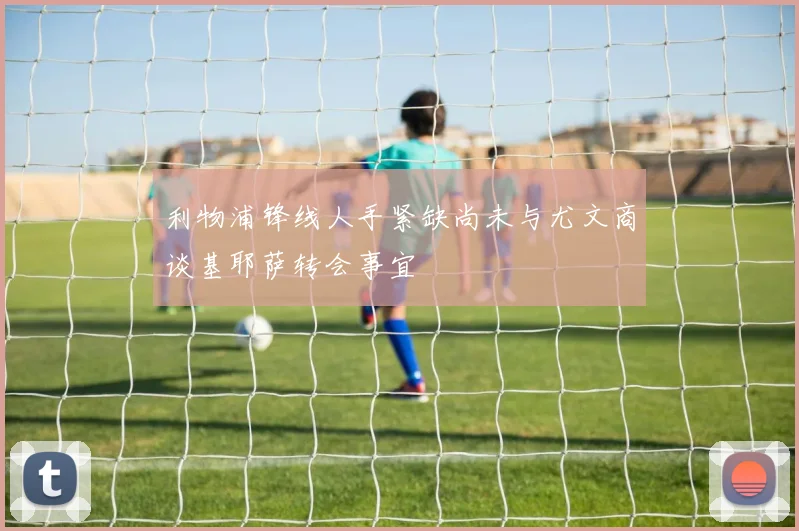 利物浦锋线人手紧缺尚未与尤文商谈基耶萨转会事宜