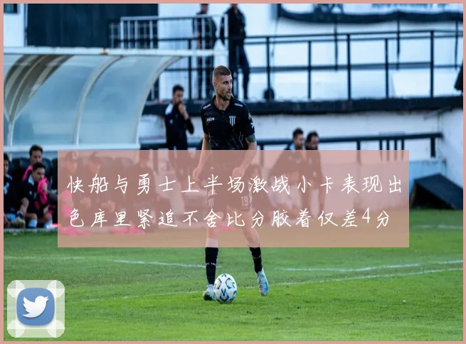 快船与勇士上半场激战小卡表现出色库里紧追不舍比分胶着仅差4分