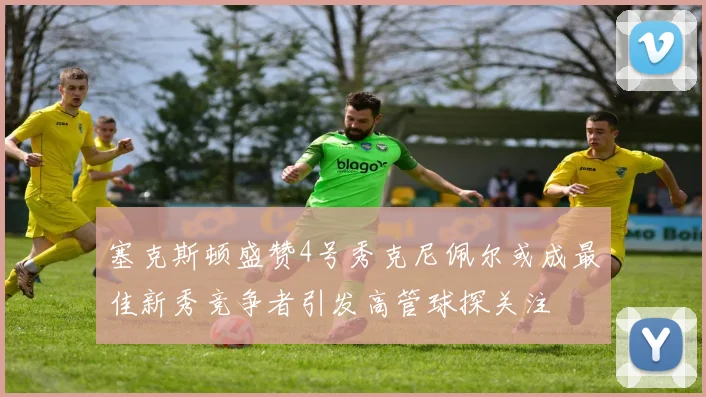 塞克斯顿盛赞4号秀克尼佩尔或成最佳新秀竞争者引发高管球探关注