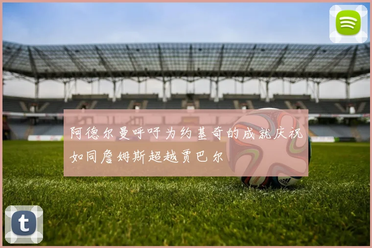 阿德尔曼呼吁为约基奇的成就庆祝如同詹姆斯超越贾巴尔