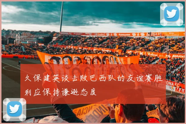 久保建英谈击败巴西队的友谊赛胜利应保持谦逊态度