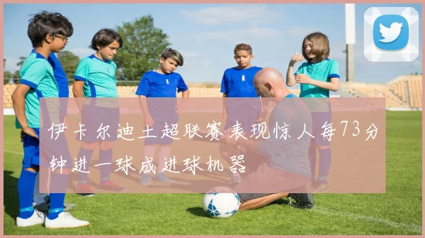伊卡尔迪土超联赛表现惊人每73分钟进一球成进球机器