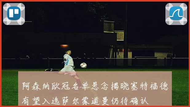 阿森纳欧冠名单悬念揭晓塞特福德有望入选萨尔蒙道曼仍待确认