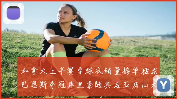 加拿大上半赛季球衣销量榜单猛龙巴恩斯夺冠库里紧随其后亚历山大位列第五