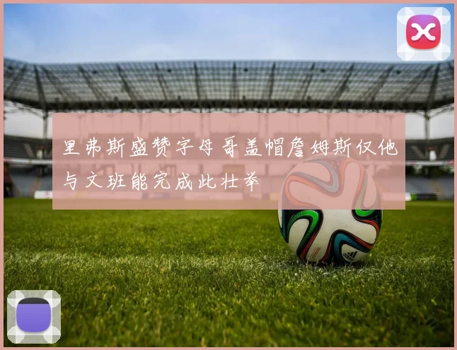 里弗斯盛赞字母哥盖帽詹姆斯仅他与文班能完成此壮举