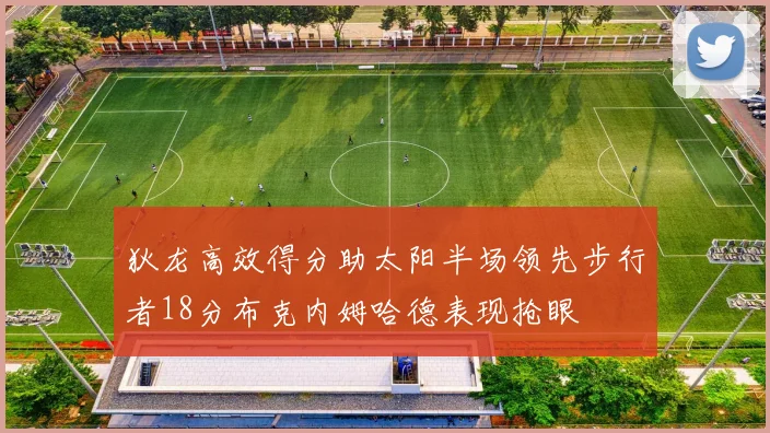狄龙高效得分助太阳半场领先步行者18分布克内姆哈德表现抢眼