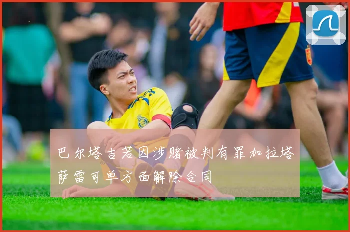 巴尔塔吉若因涉赌被判有罪加拉塔萨雷可单方面解除合同