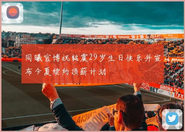 同曦官博祝铭震29岁生日快乐并宣布今夏续约顶薪计划