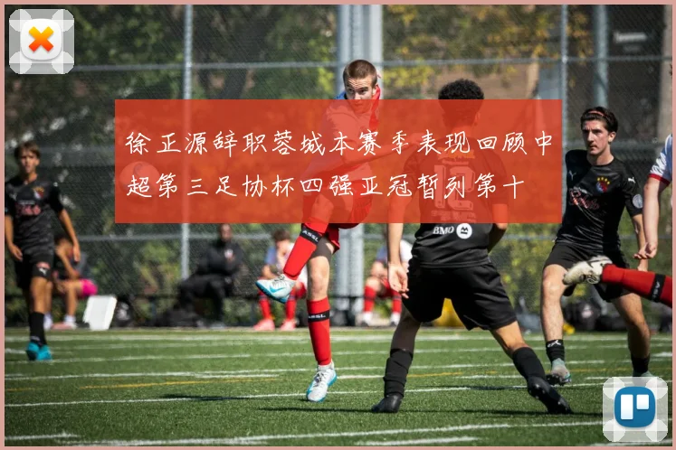 徐正源辞职蓉城本赛季表现回顾中超第三足协杯四强亚冠暂列第十
