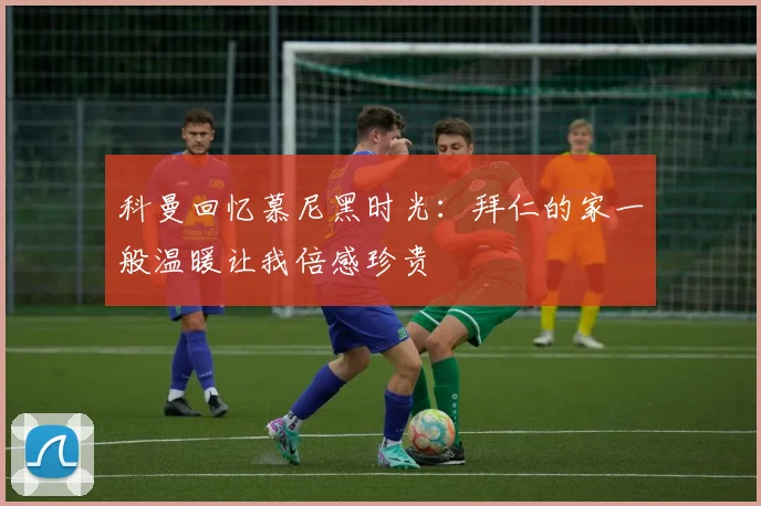 科曼回忆慕尼黑时光：拜仁的家一般温暖让我倍感珍贵