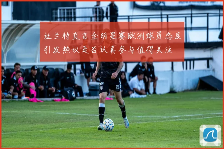 杜兰特直言全明星赛欧洲球员态度引发热议是否认真参与值得关注