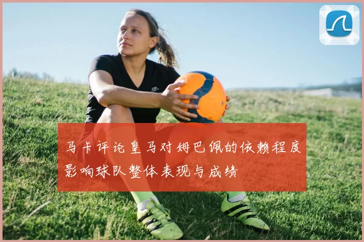 马卡评论皇马对姆巴佩的依赖程度影响球队整体表现与成绩