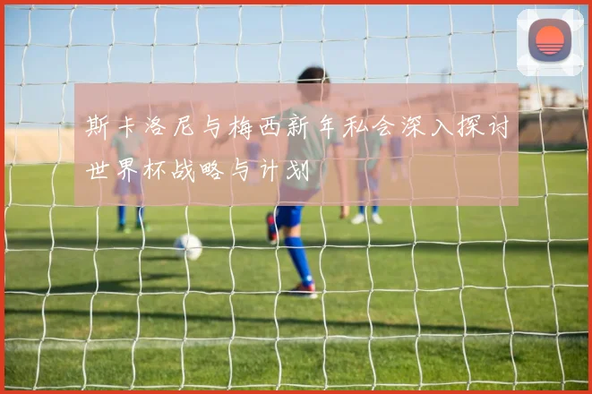 斯卡洛尼与梅西新年私会深入探讨世界杯战略与计划